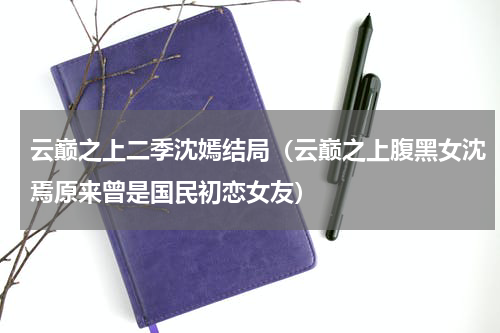 云巅之上二季沈嫣结局（云巅之上腹黑女沈焉原来曾是国民初恋女友）