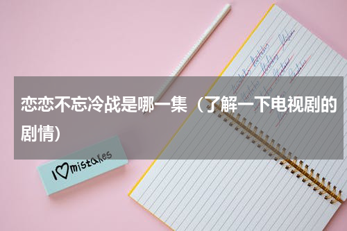 恋恋不忘冷战是哪一集（了解一下电视剧的剧情）