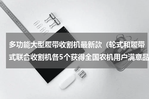 多功能大型履带收割机最新款（轮式和履带式联合收割机各5个获得全国农机用户满意品牌）