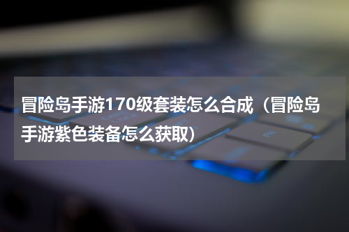 冒险岛手游170级套装怎么合成（冒险岛手游紫色装备怎么获取）