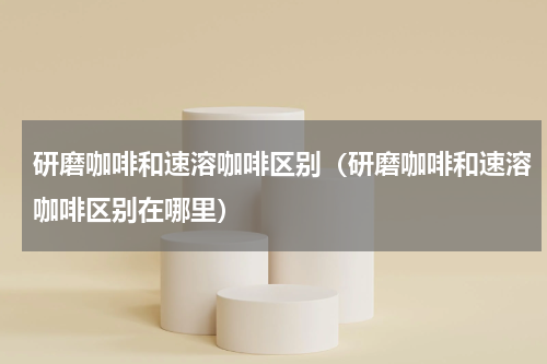 研磨咖啡和速溶咖啡区别（研磨咖啡和速溶咖啡区别在哪里）