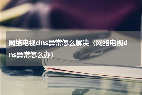 网络电视dns异常怎么解决（网络电视dns异常怎么办）