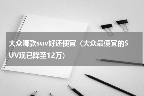 大众哪款suv好还便宜（大众最便宜的SUV现已降至12万）