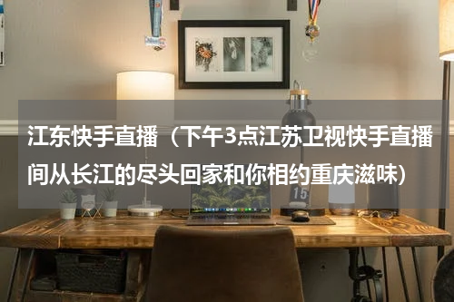 江东快手直播（下午3点江苏卫视快手直播间从长江的尽头回家和你相约重庆滋味）