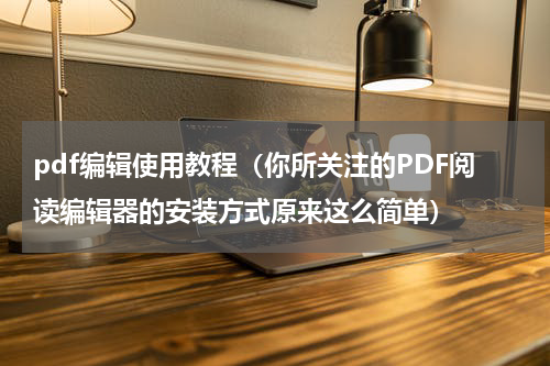pdf编辑使用教程（你所关注的PDF阅读编辑器的安装方式原来这么简单）
