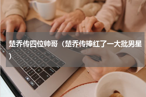 楚乔传四位帅哥（楚乔传捧红了一大批男星）