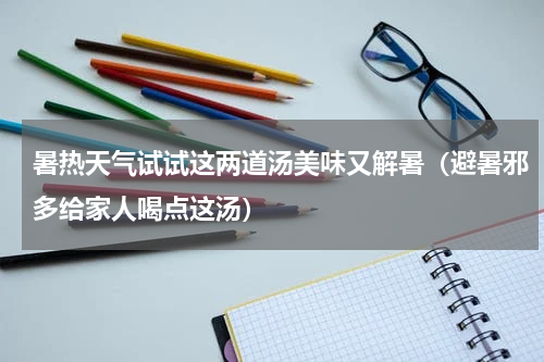 暑热天气试试这两道汤美味又解暑（避暑邪多给家人喝点这汤）
