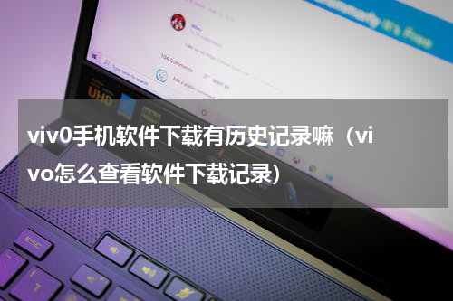 viv0手机软件下载有历史记录嘛（vivo怎么查看软件下载记录）
