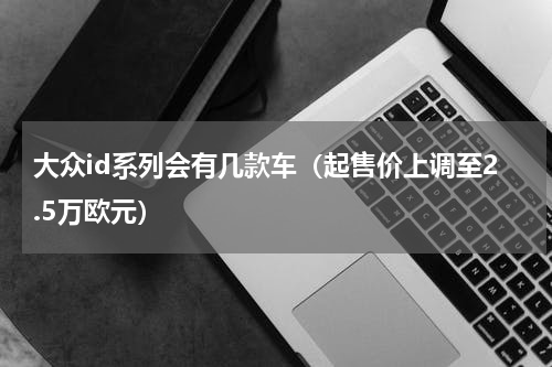 大众id系列会有几款车（起售价上调至2.5万欧元）
