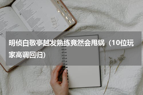 明侦白敬亭越发熟练竟然会甩锅（10位玩家高调回归）