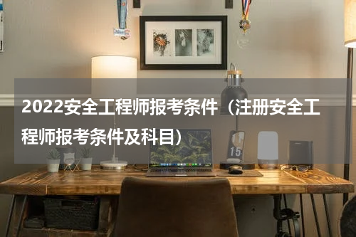 2022安全工程师报考条件（注册安全工程师报考条件及科目）