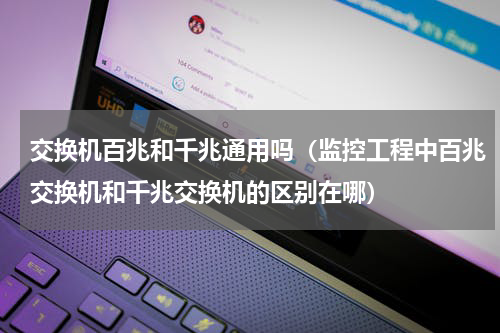 交换机百兆和千兆通用吗（监控工程中百兆交换机和千兆交换机的区别在哪）