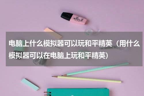 电脑上什么模拟器可以玩和平精英（用什么模拟器可以在电脑上玩和平精英）