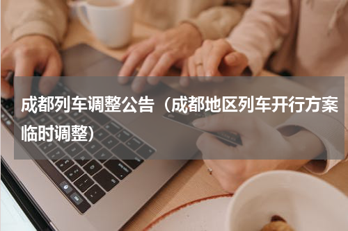 成都列车调整公告（成都地区列车开行方案临时调整）