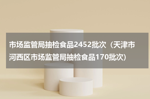 市场监管局抽检食品2452批次（天津市河西区市场监管局抽检食品170批次）