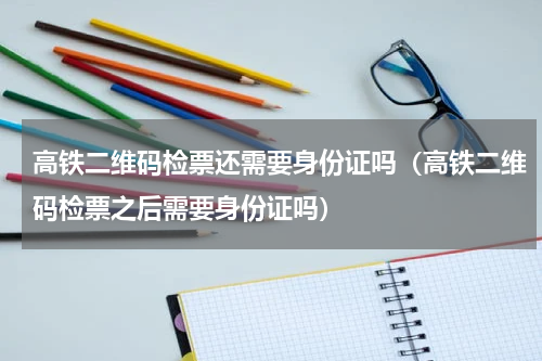 高铁二维码检票还需要身份证吗（高铁二维码检票之后需要身份证吗）