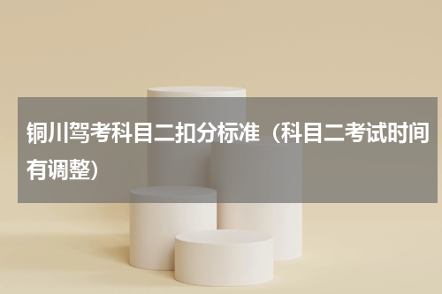 铜川驾考科目二扣分标准（科目二考试时间有调整）