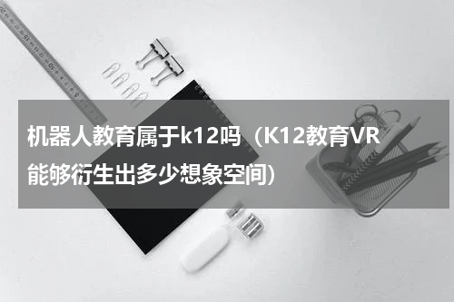 机器人教育属于k12吗（K12教育VR能够衍生出多少想象空间）