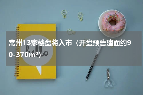 常州13家楼盘将入市（开盘预告建面约90-370m²）