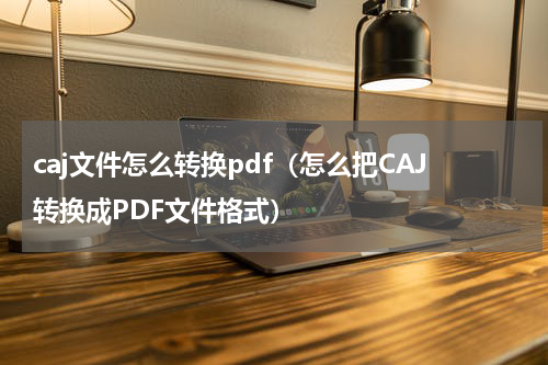 caj文件怎么转换pdf（怎么把CAJ转换成PDF文件格式）