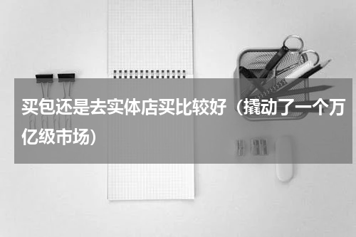 买包还是去实体店买比较好（撬动了一个万亿级市场）