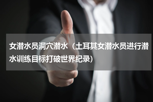 女潜水员洞穴潜水（土耳其女潜水员进行潜水训练目标打破世界纪录）