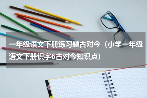 一年级语文下册练习题古对今（小学一年级语文下册识字6古对今知识点）