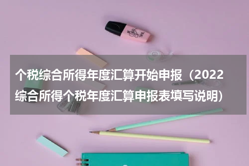 个税综合所得年度汇算开始申报（2022综合所得个税年度汇算申报表填写说明）