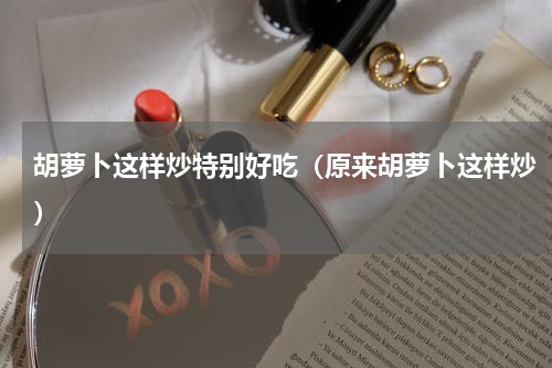胡萝卜这样炒特别好吃（原来胡萝卜这样炒）