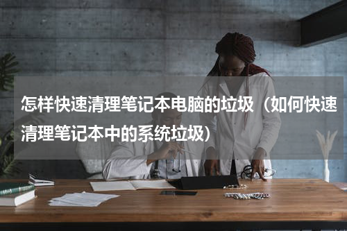 怎样快速清理笔记本电脑的垃圾（如何快速清理笔记本中的系统垃圾）