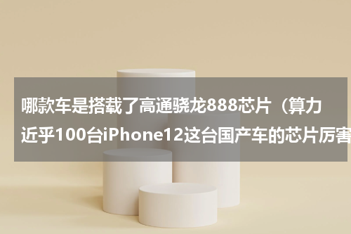 哪款车是搭载了高通骁龙888芯片（算力近乎100台iPhone12这台国产车的芯片厉害了）