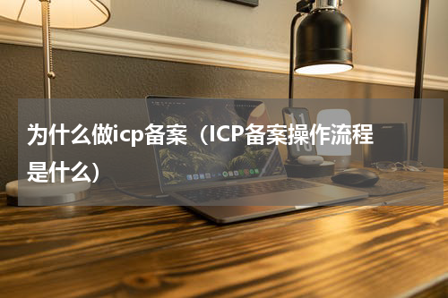 为什么做icp备案（ICP备案操作流程是什么）