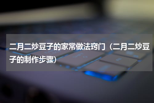 二月二炒豆子的家常做法窍门（二月二炒豆子的制作步骤）