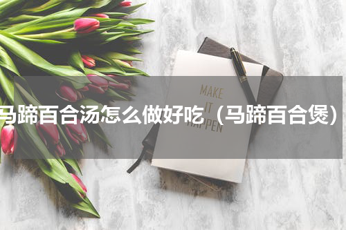 马蹄百合汤怎么做好吃（马蹄百合煲）