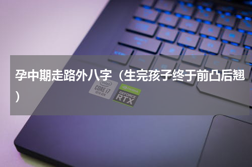 孕中期走路外八字（生完孩子终于前凸后翘）