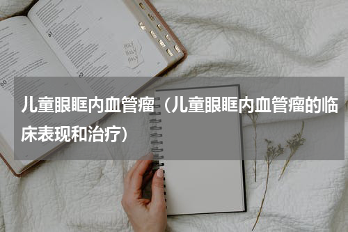 儿童眼眶内血管瘤（儿童眼眶内血管瘤的临床表现和治疗）