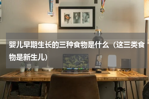 婴儿早期生长的三种食物是什么（这三类食物是新生儿）