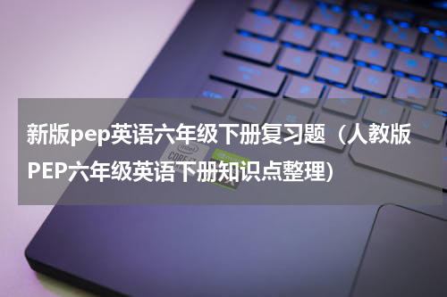 新版pep英语六年级下册复习题（人教版PEP六年级英语下册知识点整理）