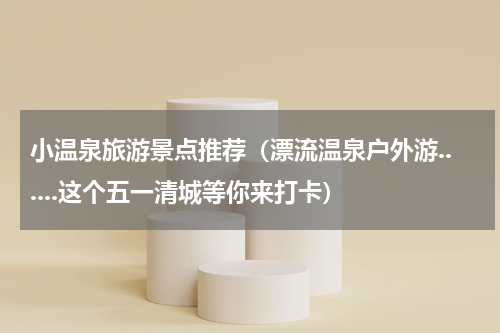 小温泉旅游景点推荐（漂流温泉户外游......这个五一清城等你来打卡）