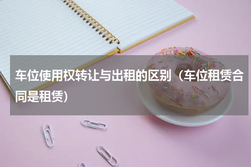 车位使用权转让与出租的区别（车位租赁合同是租赁）