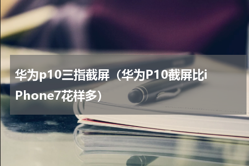 华为p10三指截屏（华为P10截屏比iPhone7花样多）