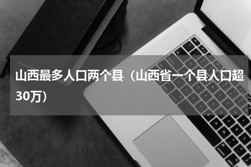 山西最多人口两个县（山西省一个县人口超30万）