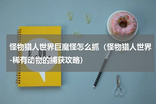 怪物猎人世界巨魔怪怎么抓（怪物猎人世界-稀有动物的捕获攻略）