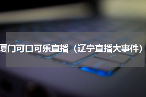 厦门可口可乐直播（辽宁直播大事件）