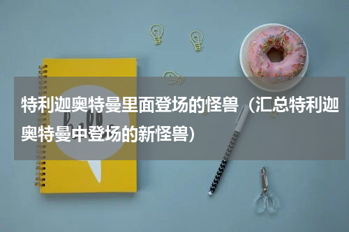 特利迦奥特曼里面登场的怪兽（汇总特利迦奥特曼中登场的新怪兽）