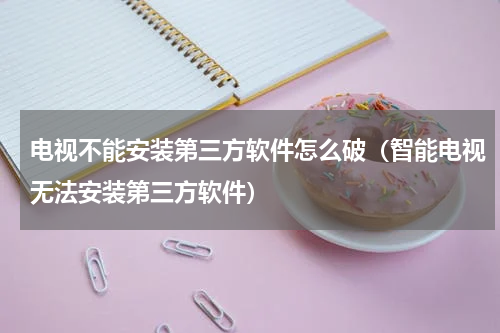 电视不能安装第三方软件怎么破（智能电视无法安装第三方软件）
