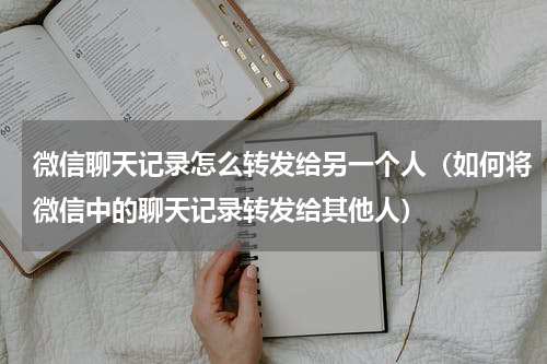 微信聊天记录怎么转发给另一个人（如何将微信中的聊天记录转发给其他人）