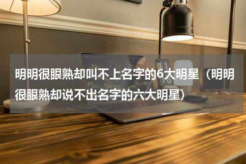 明明很眼熟却叫不上名字的6大明星（明明很眼熟却说不出名字的六大明星）
