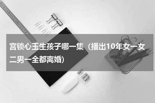 宫锁心玉生孩子哪一集（播出10年女一女二男一全都离婚）