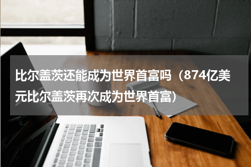 比尔盖茨还能成为世界首富吗（874亿美元比尔盖茨再次成为世界首富）